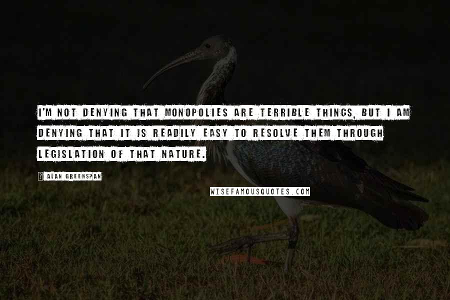 Alan Greenspan Quotes: I'm not denying that monopolies are terrible things, but I am denying that it is readily easy to resolve them through legislation of that nature.