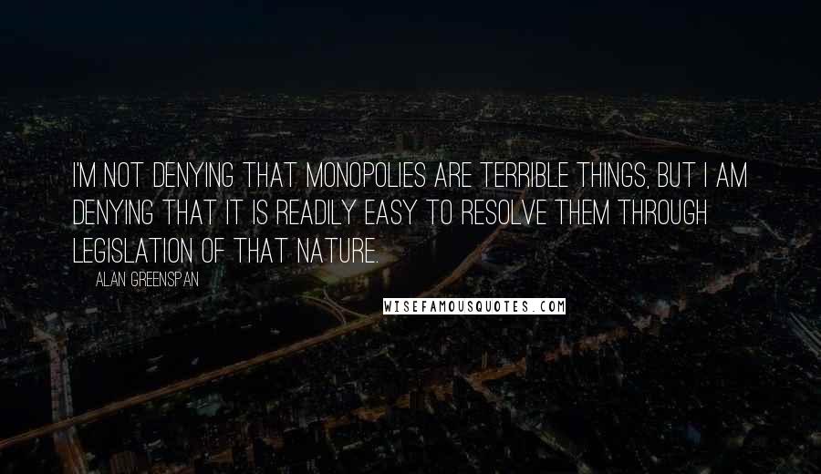 Alan Greenspan Quotes: I'm not denying that monopolies are terrible things, but I am denying that it is readily easy to resolve them through legislation of that nature.