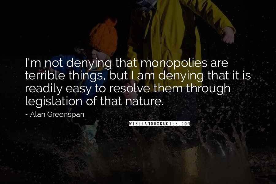 Alan Greenspan Quotes: I'm not denying that monopolies are terrible things, but I am denying that it is readily easy to resolve them through legislation of that nature.