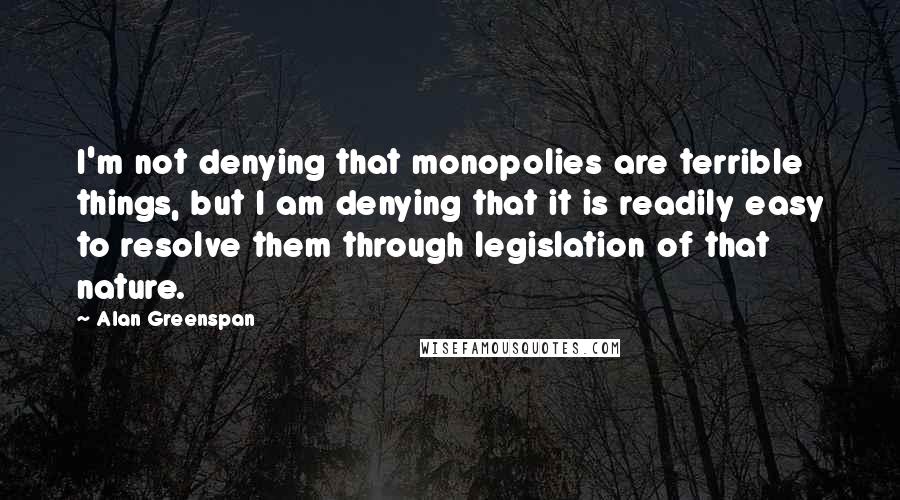 Alan Greenspan Quotes: I'm not denying that monopolies are terrible things, but I am denying that it is readily easy to resolve them through legislation of that nature.