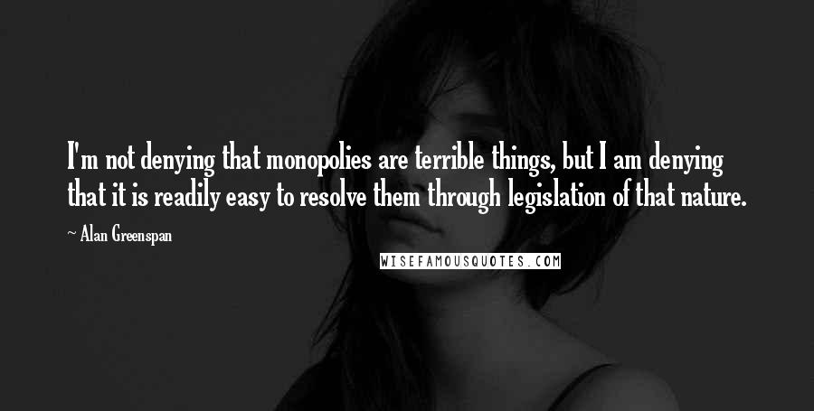 Alan Greenspan Quotes: I'm not denying that monopolies are terrible things, but I am denying that it is readily easy to resolve them through legislation of that nature.