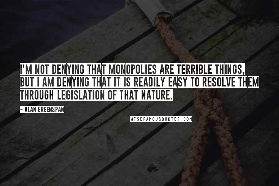 Alan Greenspan Quotes: I'm not denying that monopolies are terrible things, but I am denying that it is readily easy to resolve them through legislation of that nature.