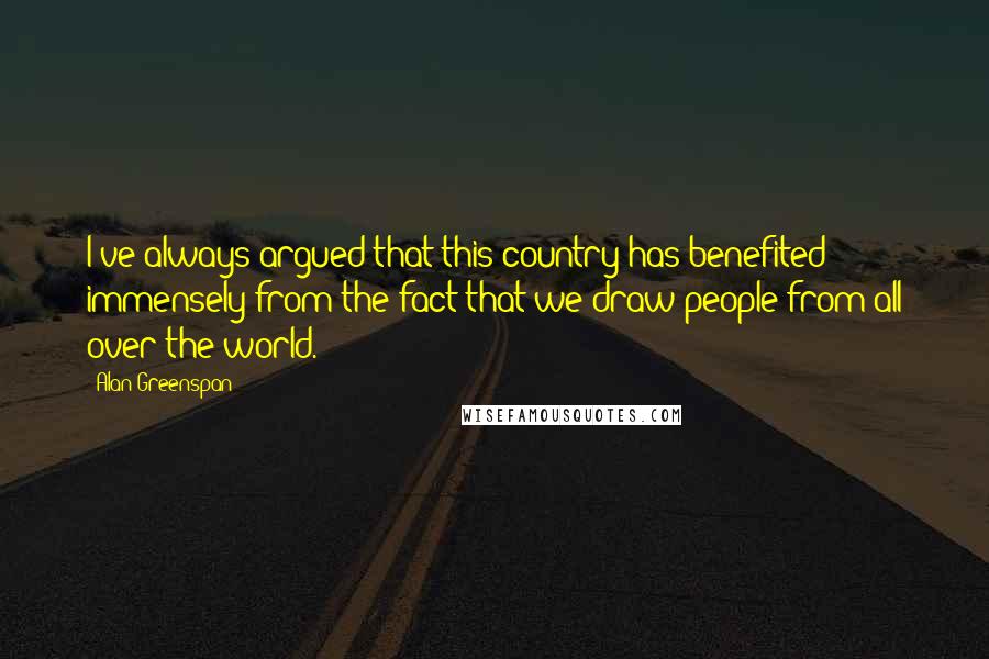 Alan Greenspan Quotes: I've always argued that this country has benefited immensely from the fact that we draw people from all over the world.