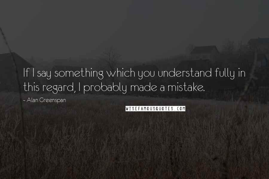 Alan Greenspan Quotes: If I say something which you understand fully in this regard, I probably made a mistake.