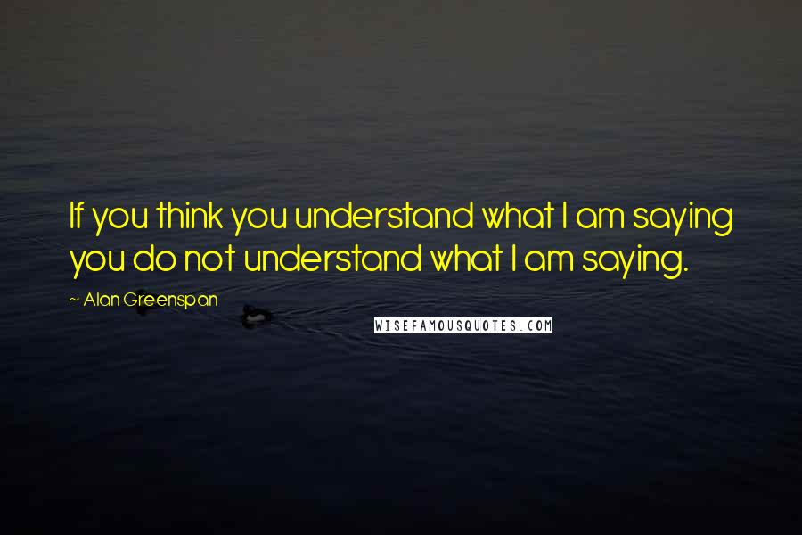 Alan Greenspan Quotes: If you think you understand what I am saying you do not understand what I am saying.