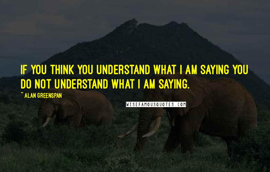 Alan Greenspan Quotes: If you think you understand what I am saying you do not understand what I am saying.