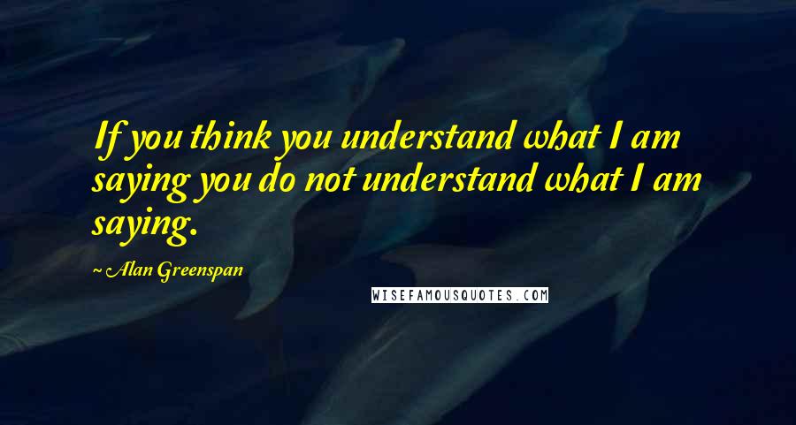 Alan Greenspan Quotes: If you think you understand what I am saying you do not understand what I am saying.