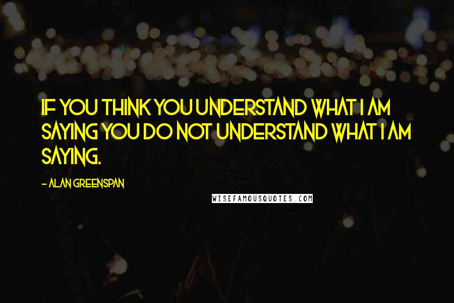 Alan Greenspan Quotes: If you think you understand what I am saying you do not understand what I am saying.