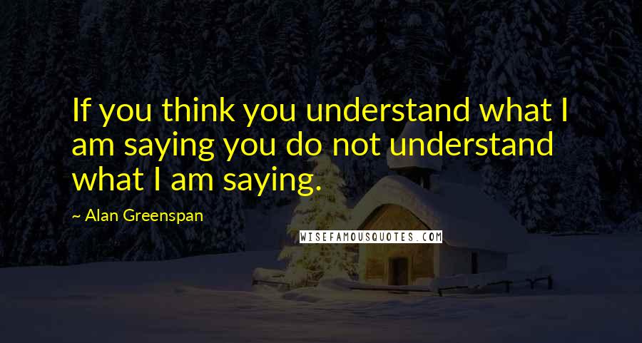 Alan Greenspan Quotes: If you think you understand what I am saying you do not understand what I am saying.