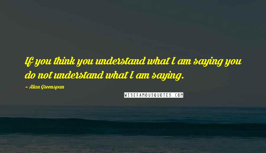 Alan Greenspan Quotes: If you think you understand what I am saying you do not understand what I am saying.