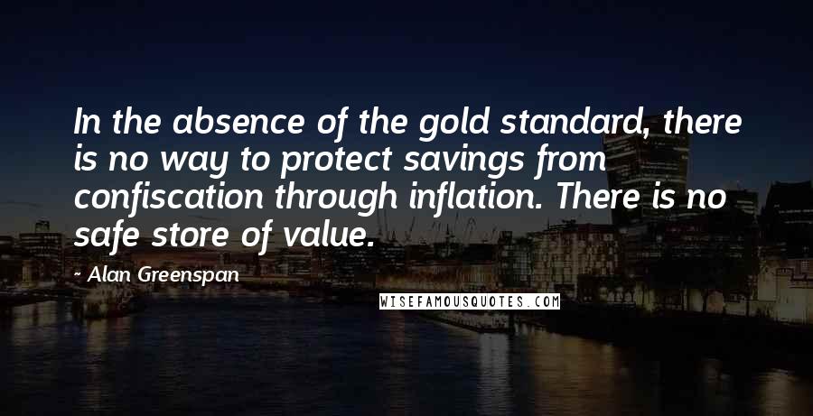 Alan Greenspan Quotes: In the absence of the gold standard, there is no way to protect savings from confiscation through inflation. There is no safe store of value.