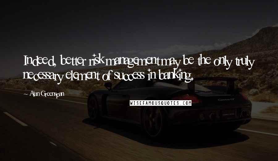 Alan Greenspan Quotes: Indeed, better risk management may be the only truly necessary element of success in banking.