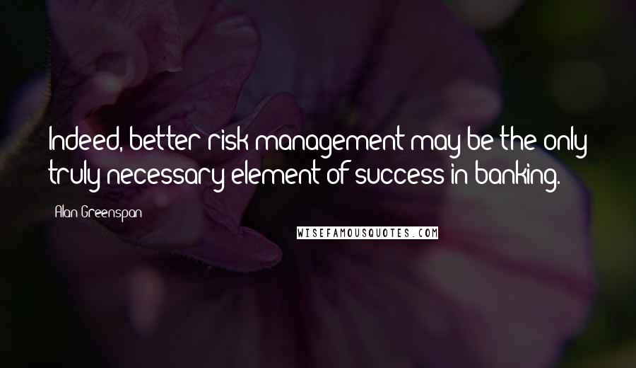 Alan Greenspan Quotes: Indeed, better risk management may be the only truly necessary element of success in banking.