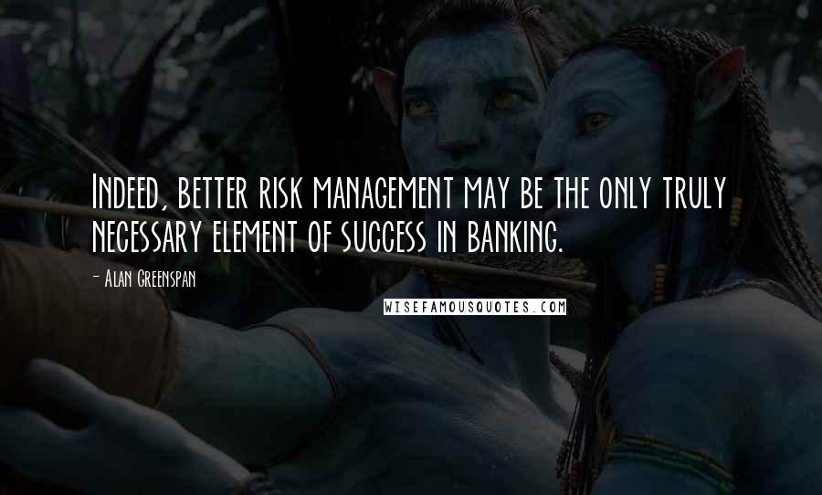 Alan Greenspan Quotes: Indeed, better risk management may be the only truly necessary element of success in banking.