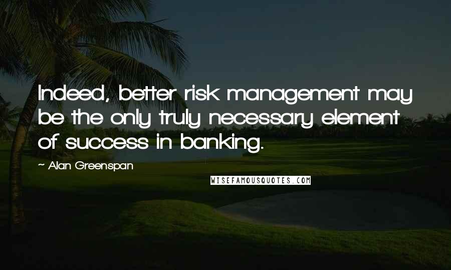 Alan Greenspan Quotes: Indeed, better risk management may be the only truly necessary element of success in banking.