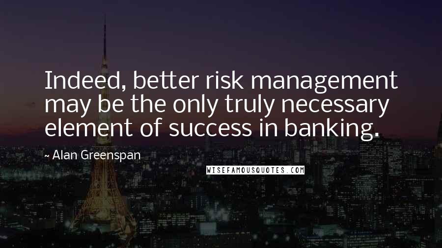 Alan Greenspan Quotes: Indeed, better risk management may be the only truly necessary element of success in banking.