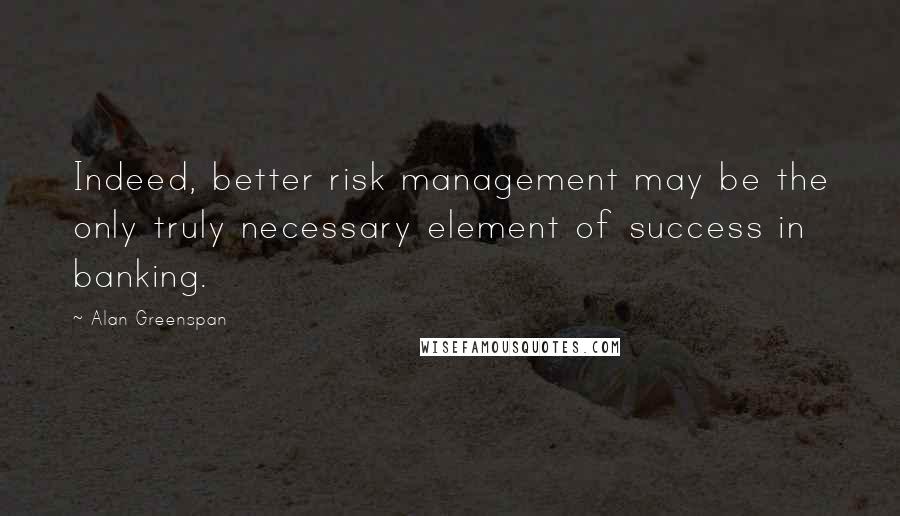 Alan Greenspan Quotes: Indeed, better risk management may be the only truly necessary element of success in banking.