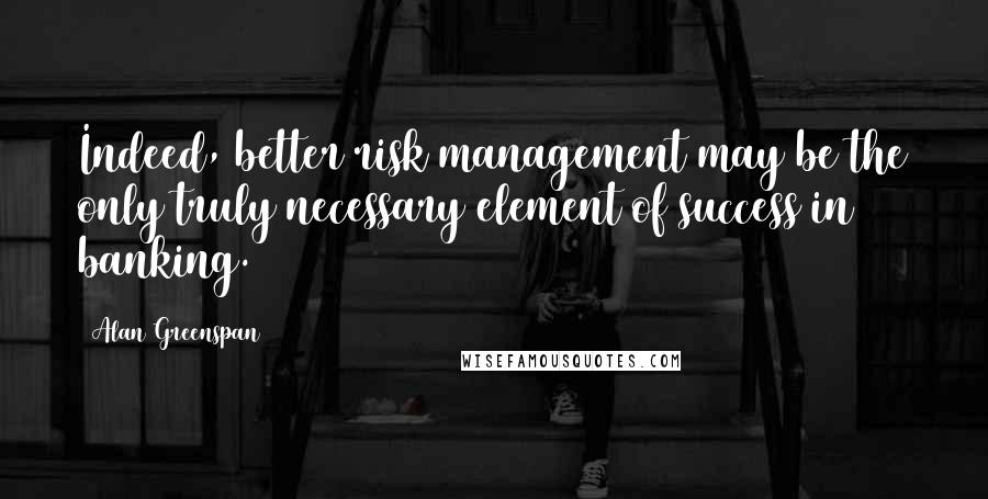 Alan Greenspan Quotes: Indeed, better risk management may be the only truly necessary element of success in banking.