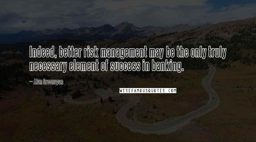 Alan Greenspan Quotes: Indeed, better risk management may be the only truly necessary element of success in banking.