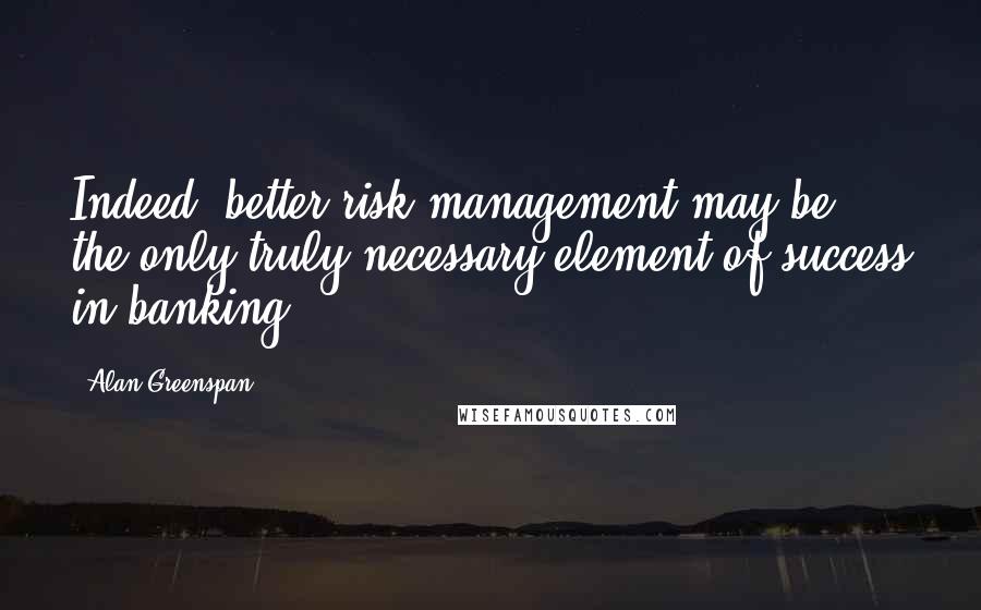 Alan Greenspan Quotes: Indeed, better risk management may be the only truly necessary element of success in banking.