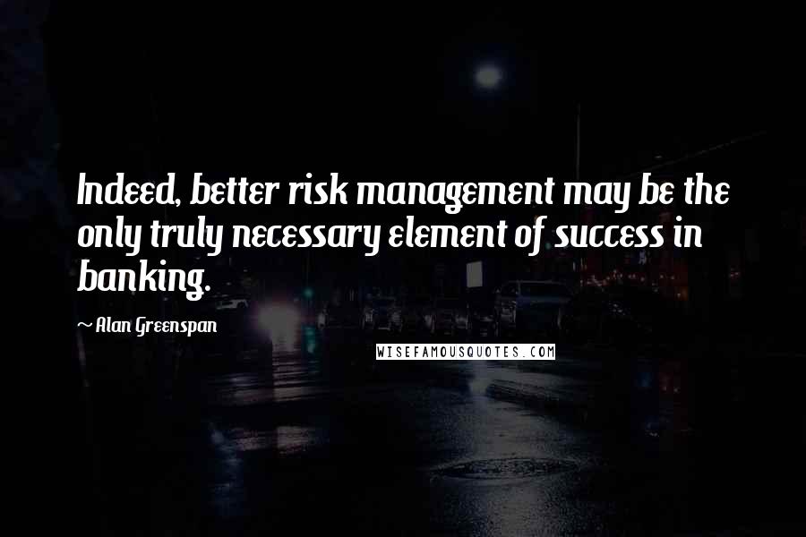 Alan Greenspan Quotes: Indeed, better risk management may be the only truly necessary element of success in banking.