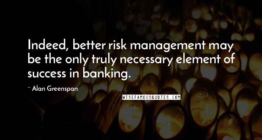 Alan Greenspan Quotes: Indeed, better risk management may be the only truly necessary element of success in banking.