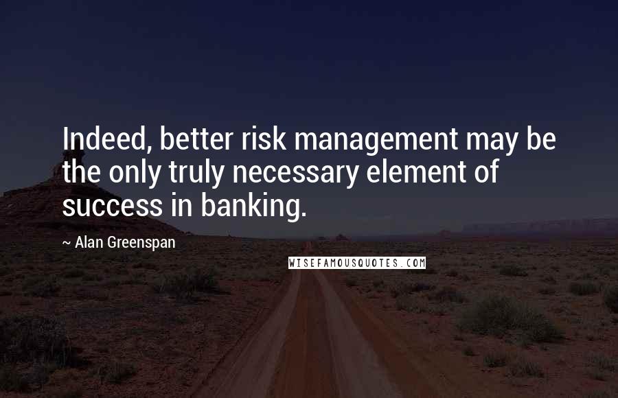 Alan Greenspan Quotes: Indeed, better risk management may be the only truly necessary element of success in banking.