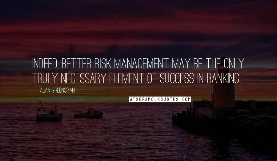 Alan Greenspan Quotes: Indeed, better risk management may be the only truly necessary element of success in banking.