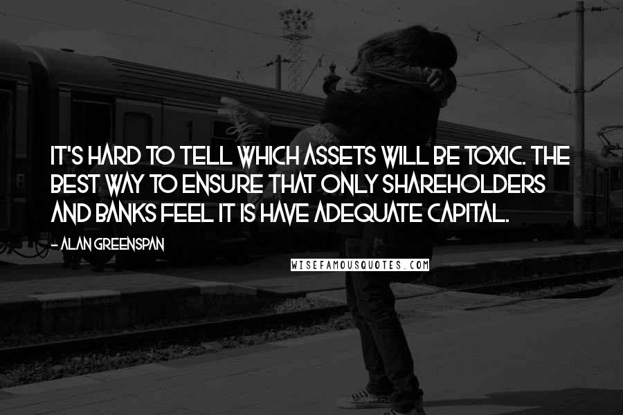 Alan Greenspan Quotes: It's hard to tell which assets will be toxic. The best way to ensure that only shareholders and banks feel it is have adequate capital.