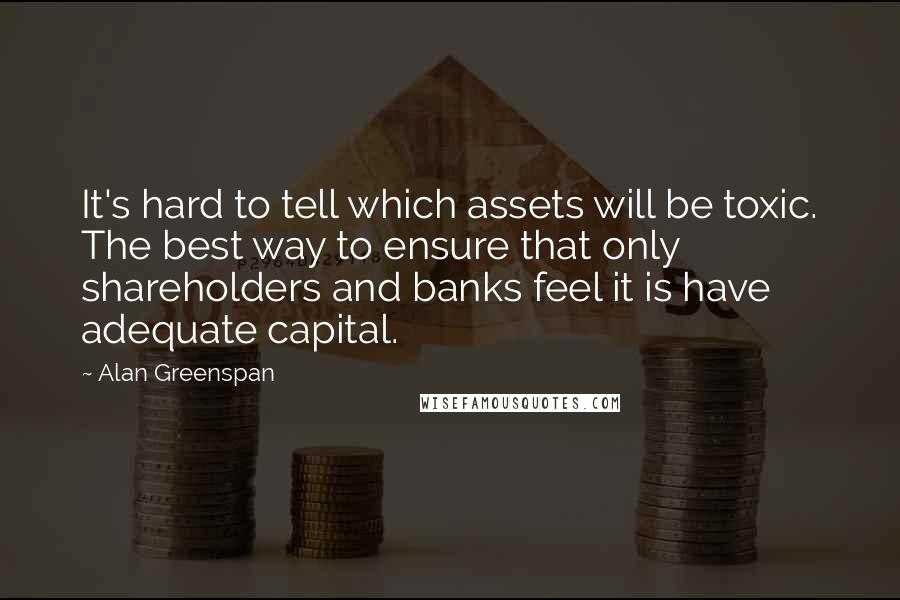 Alan Greenspan Quotes: It's hard to tell which assets will be toxic. The best way to ensure that only shareholders and banks feel it is have adequate capital.