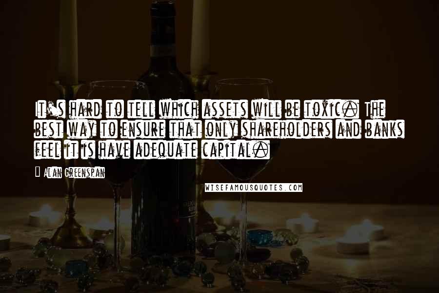 Alan Greenspan Quotes: It's hard to tell which assets will be toxic. The best way to ensure that only shareholders and banks feel it is have adequate capital.