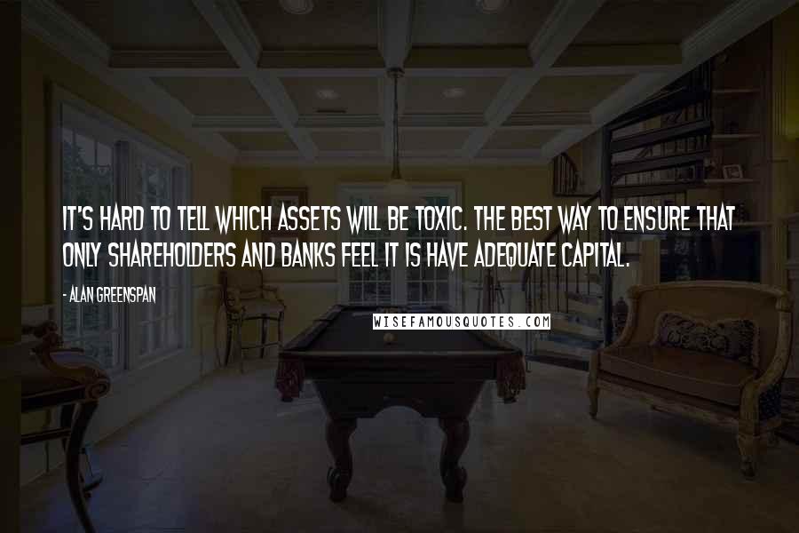 Alan Greenspan Quotes: It's hard to tell which assets will be toxic. The best way to ensure that only shareholders and banks feel it is have adequate capital.