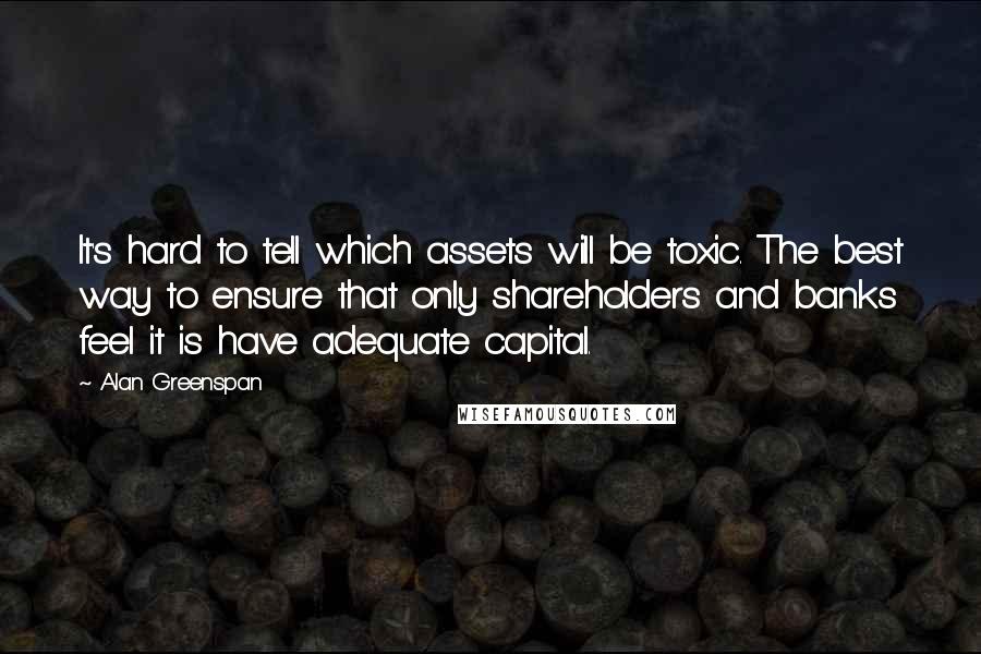 Alan Greenspan Quotes: It's hard to tell which assets will be toxic. The best way to ensure that only shareholders and banks feel it is have adequate capital.