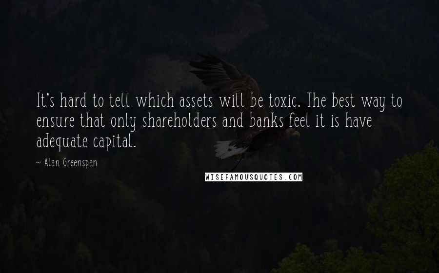 Alan Greenspan Quotes: It's hard to tell which assets will be toxic. The best way to ensure that only shareholders and banks feel it is have adequate capital.