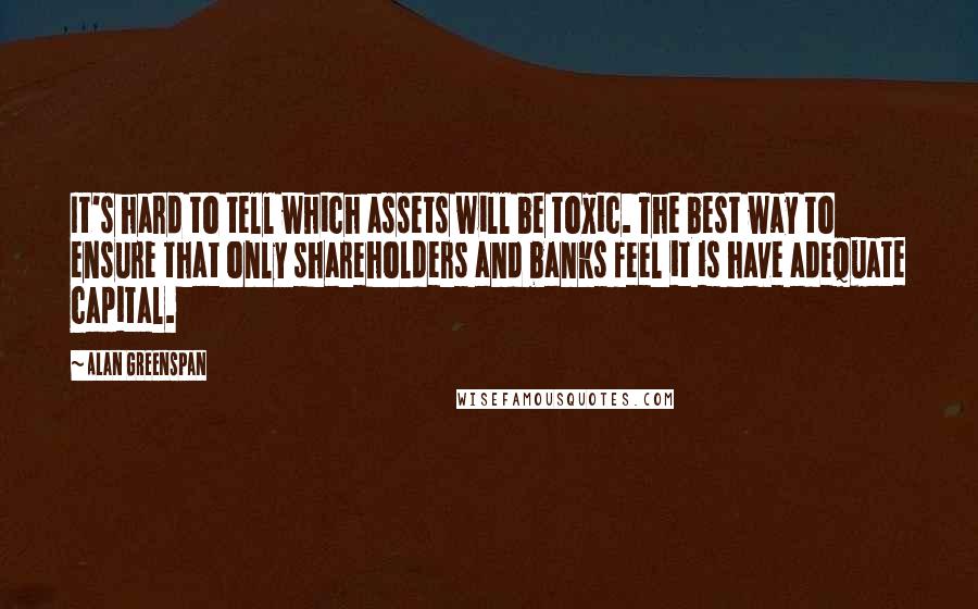 Alan Greenspan Quotes: It's hard to tell which assets will be toxic. The best way to ensure that only shareholders and banks feel it is have adequate capital.