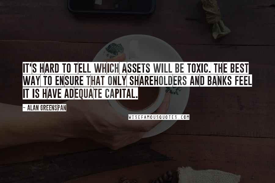 Alan Greenspan Quotes: It's hard to tell which assets will be toxic. The best way to ensure that only shareholders and banks feel it is have adequate capital.