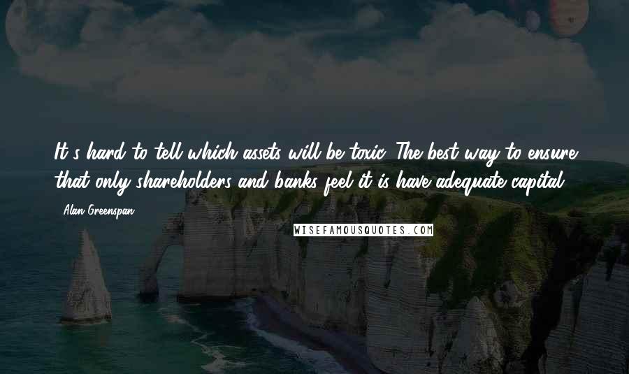 Alan Greenspan Quotes: It's hard to tell which assets will be toxic. The best way to ensure that only shareholders and banks feel it is have adequate capital.