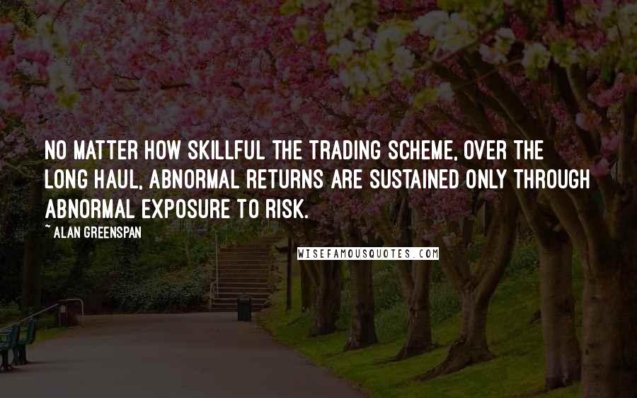 Alan Greenspan Quotes: No matter how skillful the trading scheme, over the long haul, abnormal returns are sustained only through abnormal exposure to risk.