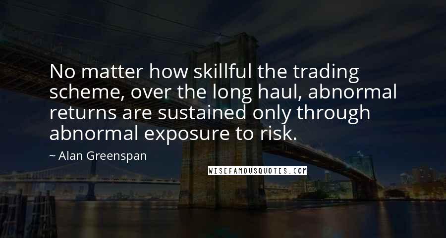 Alan Greenspan Quotes: No matter how skillful the trading scheme, over the long haul, abnormal returns are sustained only through abnormal exposure to risk.