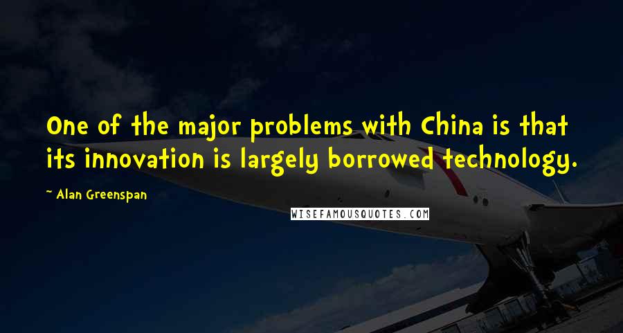 Alan Greenspan Quotes: One of the major problems with China is that its innovation is largely borrowed technology.