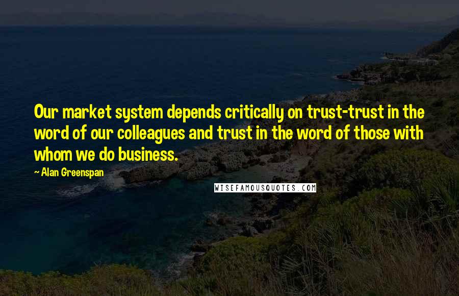 Alan Greenspan Quotes: Our market system depends critically on trust-trust in the word of our colleagues and trust in the word of those with whom we do business.