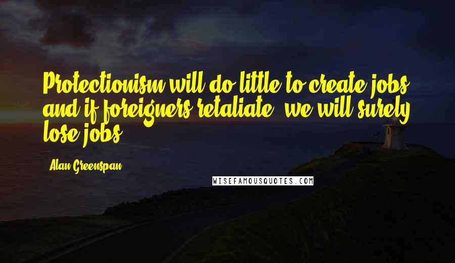 Alan Greenspan Quotes: Protectionism will do little to create jobs and if foreigners retaliate, we will surely lose jobs.