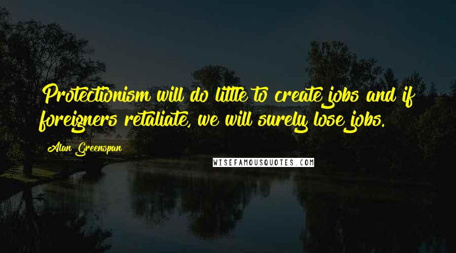 Alan Greenspan Quotes: Protectionism will do little to create jobs and if foreigners retaliate, we will surely lose jobs.