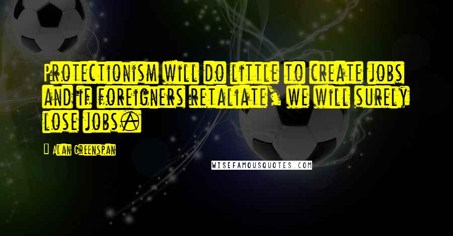 Alan Greenspan Quotes: Protectionism will do little to create jobs and if foreigners retaliate, we will surely lose jobs.