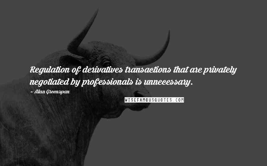 Alan Greenspan Quotes: Regulation of derivatives transactions that are privately negotiated by professionals is unnecessary.