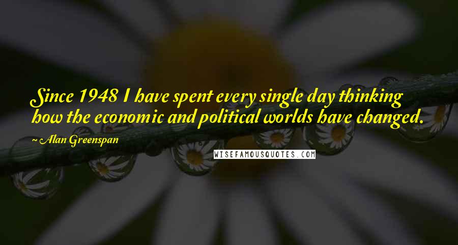 Alan Greenspan Quotes: Since 1948 I have spent every single day thinking how the economic and political worlds have changed.