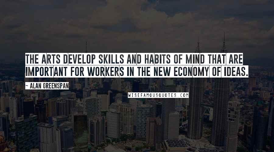 Alan Greenspan Quotes: The arts develop skills and habits of mind that are important for workers in the new economy of ideas.