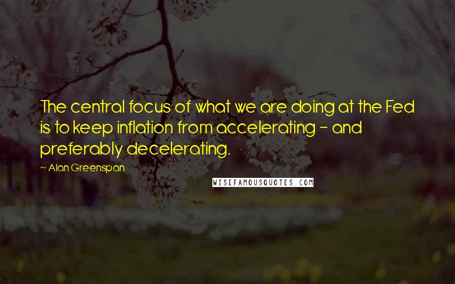 Alan Greenspan Quotes: The central focus of what we are doing at the Fed is to keep inflation from accelerating - and preferably decelerating.