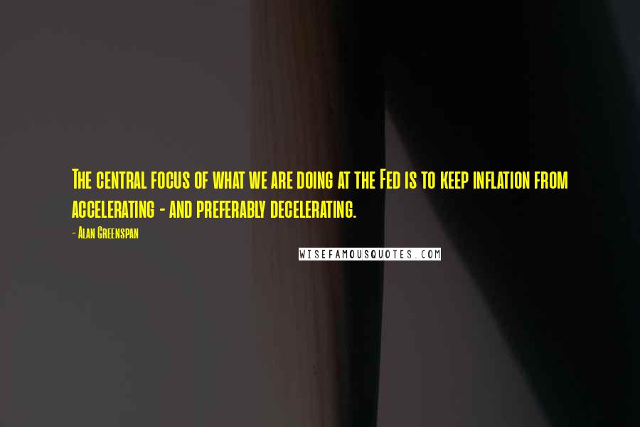 Alan Greenspan Quotes: The central focus of what we are doing at the Fed is to keep inflation from accelerating - and preferably decelerating.