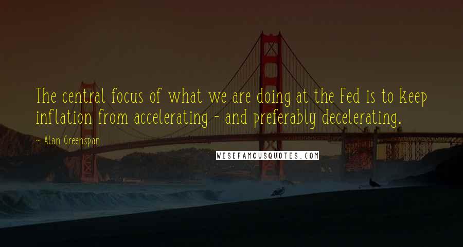 Alan Greenspan Quotes: The central focus of what we are doing at the Fed is to keep inflation from accelerating - and preferably decelerating.